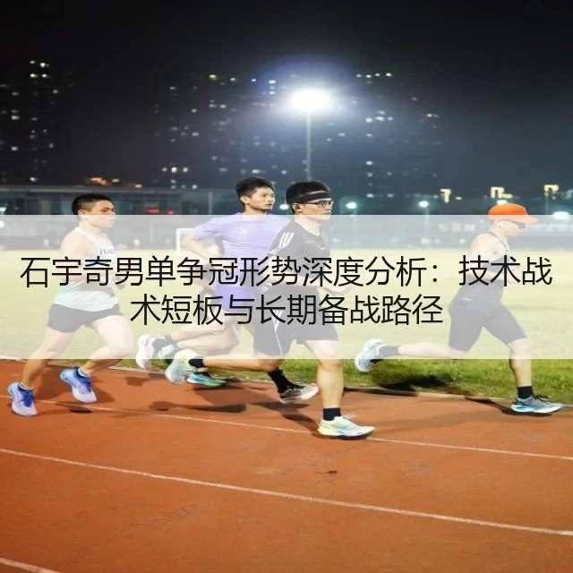 石宇奇男单争冠形势深度分析:技术战术短板与长期备战路径